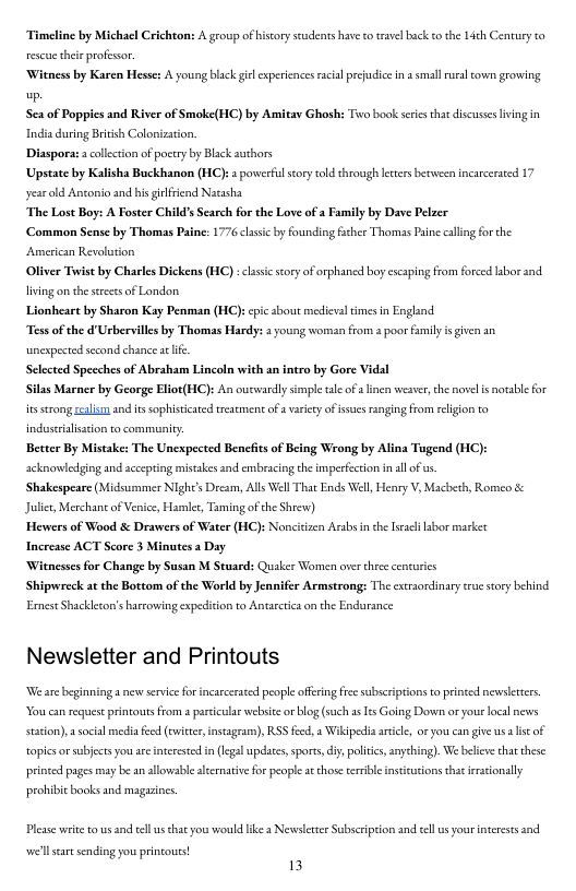Timeline by Michacl Crichton: A group of historyseudents have o rave back o the 14th Century to rescuethe profesor.  ‘Witness by Karen Hesse: A young back giel experences rcial prejudice ina smallral cown growing .  Sea of Poppies and River of Smoke(HC) by Amitay Ghosh: Two book sercsthat discuses lving in  India during Briish Colonization  Diaspora:  ollction of poctry by Black authors Upstate by Kalisha Buckhanon (HC) year old Anconio and his gilfrcnd Natasha  The Lost Boy: A Foster Childs Search for the Love of a Family by Dave Pelzer  Common Sense by Thomas Paine: 1776 clssic by founding fsther Thomas Prine calling for the  powerfulsory told through eters berween incarceared 17  American Revoluion Oliver Toist by Charles Dickens (HC) : clsscseory of orphancd boy cscaping from forced labor and. Hiving on the seeces of London  mheart by Sharon Kay Penman (HC): pic sbout medievs times n England  Tess of the d’Usbervills by Thomas Hardy: 3 young woran from s poor il is given an  unexpested second chance s e Selected Specches of Abraham Lincoln with an intro by Gore Vidal  Silas Marner by George Elior(HC): An outwardly simpl ale ofalinen weaver, he novelis notable for o strong ceali and s sophistcated reatment ofa varcey of sues ranging from religon to industralstion to communicy  Better By Mistake: The Unexpected Benefits of Being Wrong by Alina Tugend (HC): acknowledging and acespting mistakes and embracing th imperfection in sl of s  Shakespeare (Midsummer Nlght’s Dream, Alls Well That Ends Well, Heary V, Macbeth, Romeo & Juliet, Merchane of Venice, Hamiet, Taming ofthe Shrew)  Hewers of Waod & Drawers of Water (H Increase ACT Score 3 Minutes a Day. ‘Witnesses for Change by Susan M Stuard: Quaker Women over thece cencurics  Shipwreck at the Bottom of the World by Jennifer Armstrong: The extraordinary true sory behind  ErneseShackcson’s harcoving expediton to Antarcica on the Endurance  fncitizen Arabs in the sracl labor market  Newsletter and Printouts  We are beginninga new service for incarceated people offring fre subscrptions o printed newslerers You can request printouts from  partcula websice o blog (such 15 Is Going Down or your local news station),  socal media feed (cwicter, instageam), RSS feed, 2 Wikdpecia acicl, or you can give us st of topicsorsubjects you a interested i (legal updaces,spors,diy, politics, anyehing). We belewe that these prince pages may b an allowable alternative for people ac those ersible instcucions that iraconally  probibit books and magazines.  Please write to s and el s chat yous would ke  Newsltter Subscription and llusyour neress and  el seart sending you princous!  13 